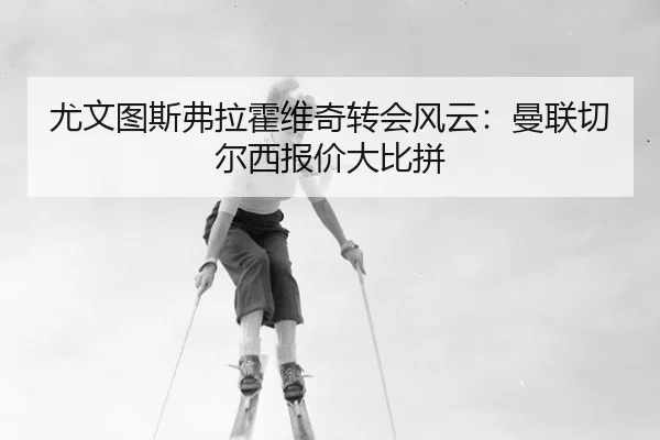 尤文图斯弗拉霍维奇转会风云：曼联切尔西报价大比拼 - MKSports