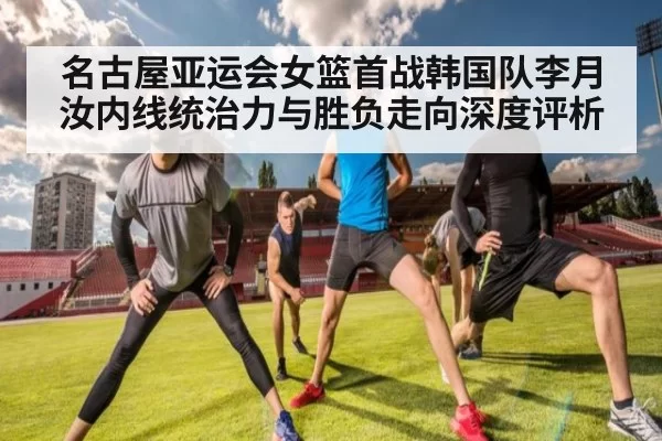 名古屋亚运会女篮首战韩国队李月汝内线统治力与胜负走向深度评析